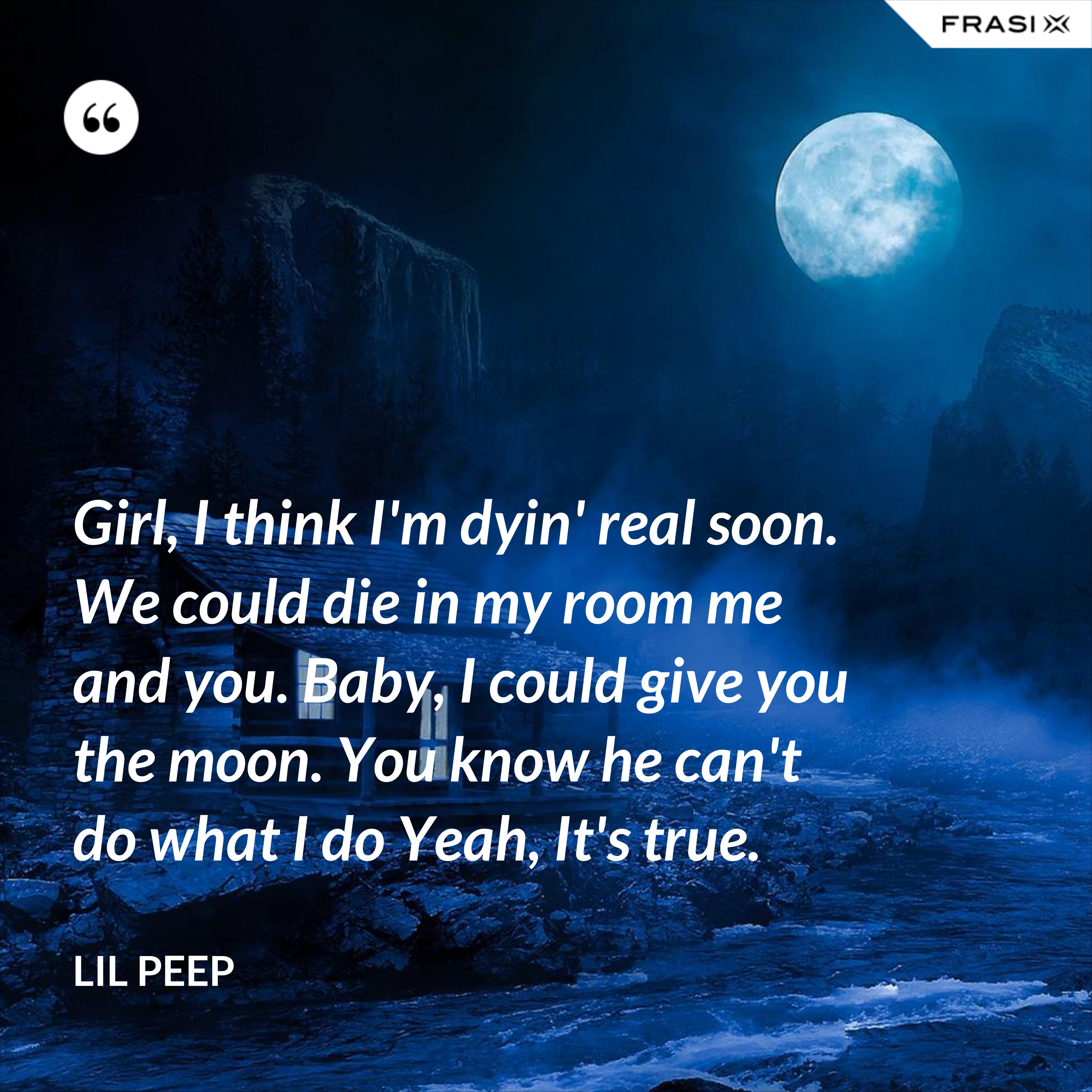 Girl, I think I'm dyin' real soon. We could die in my room me and you. Baby, I could give you the moon. You know he can't do what I do Yeah, It's true. - Lil Peep