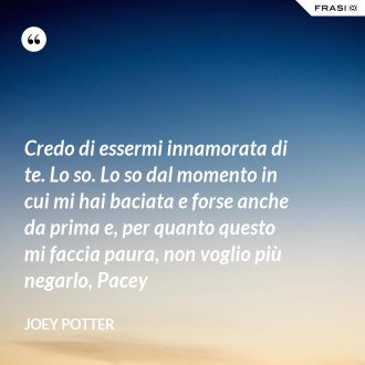 Credo di essermi innamorata di te. Lo so. Lo so dal momento in cui mi hai baciata e forse anche da prima e, per quanto questo mi faccia paura, non voglio più negarlo, Pacey - Joey Potter