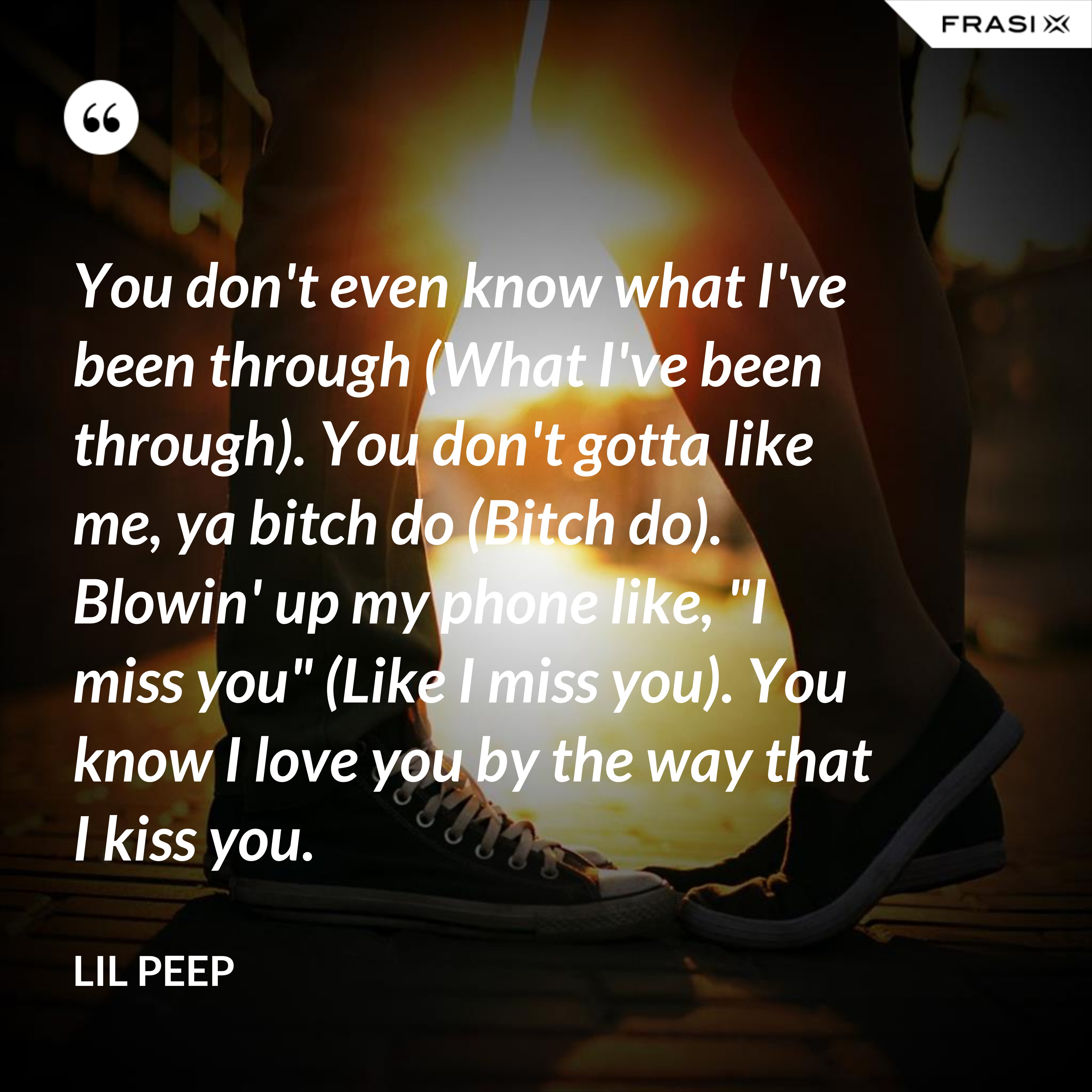 You don't even know what I've been through (What I've been through). You don't gotta like me, ya bitch do (Bitch do). Blowin' up my phone like, "I miss you" (Like I miss you). You know I love you by the way that I kiss you. - Lil Peep