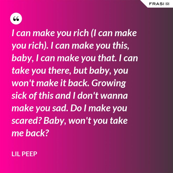 I can make you rich (I can make you rich). I can make you this, baby, I can make you that. I can take you there, but baby, you won't make it back. Growing sick of this and I don't wanna make you sad. Do I make you scared? Baby, won't you take me back? - Lil Peep