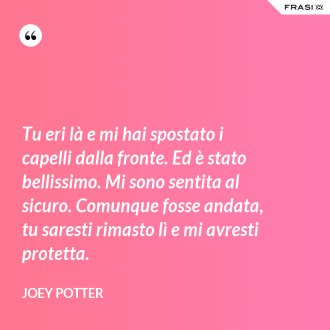 Tu eri là e mi hai spostato i capelli dalla fronte. Ed è stato bellissimo. Mi sono sentita al sicuro. Comunque fosse andata, tu saresti rimasto lì e mi avresti protetta. - Joey Potter