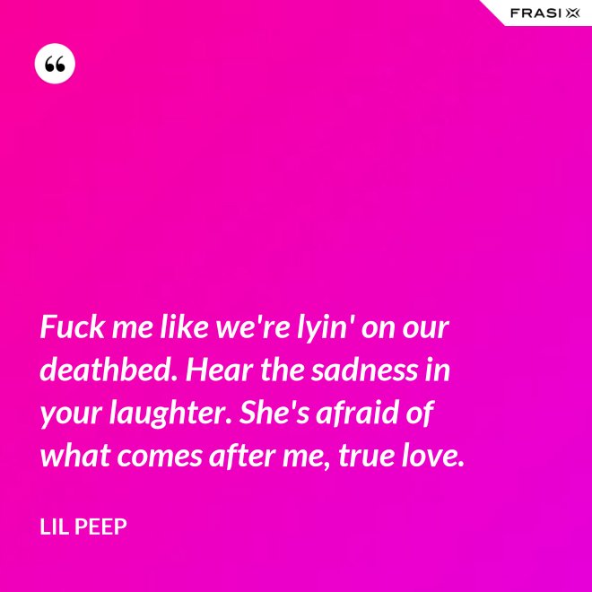 Fuck me like we're lyin' on our deathbed. Hear the sadness in your laughter. She's afraid of what comes after me, true love. - Lil Peep