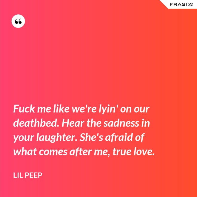Fuck me like we're lyin' on our deathbed. Hear the sadness in your laughter. She's afraid of what comes after me, true love. - Lil Peep