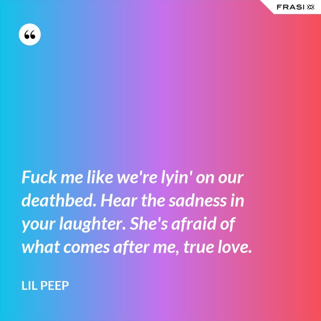 Fuck me like we're lyin' on our deathbed. Hear the sadness in your laughter. She's afraid of what comes after me, true love. - Lil Peep