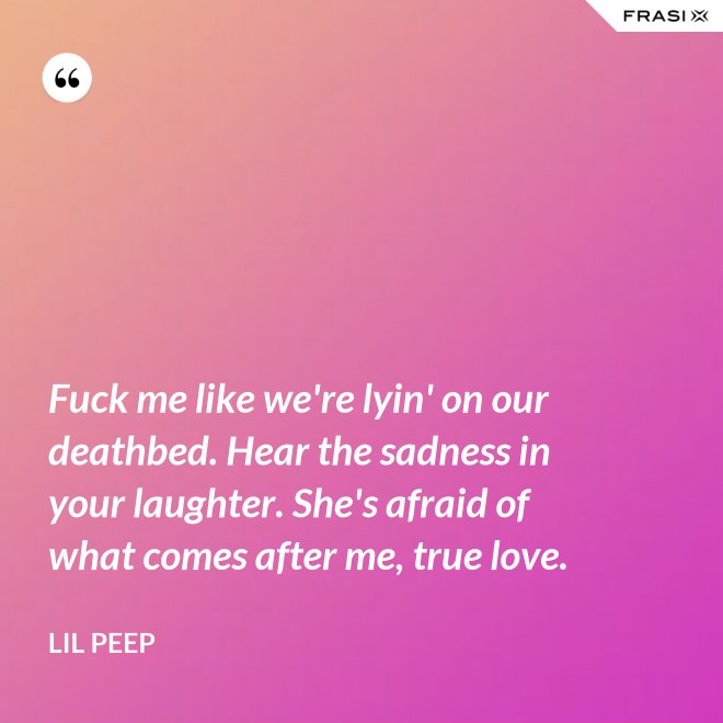 Fuck me like we're lyin' on our deathbed. Hear the sadness in your laughter. She's afraid of what comes after me, true love. - Lil Peep