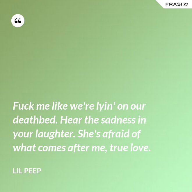 Fuck me like we're lyin' on our deathbed. Hear the sadness in your laughter. She's afraid of what comes after me, true love. - Lil Peep