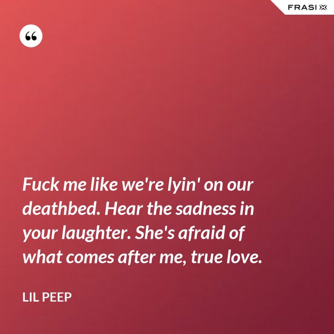 Fuck me like we're lyin' on our deathbed. Hear the sadness in your laughter. She's afraid of what comes after me, true love. - Lil Peep
