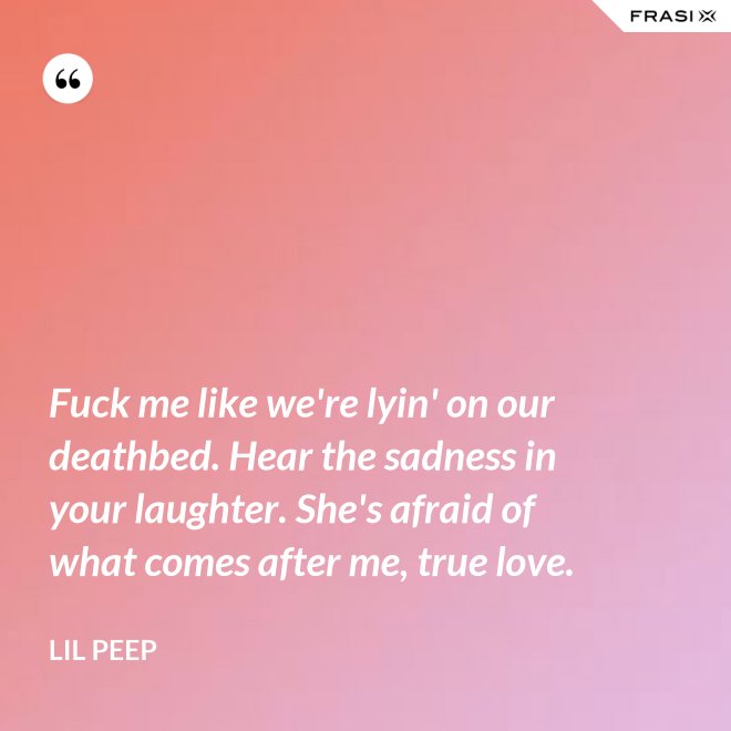 Fuck me like we're lyin' on our deathbed. Hear the sadness in your laughter. She's afraid of what comes after me, true love. - Lil Peep