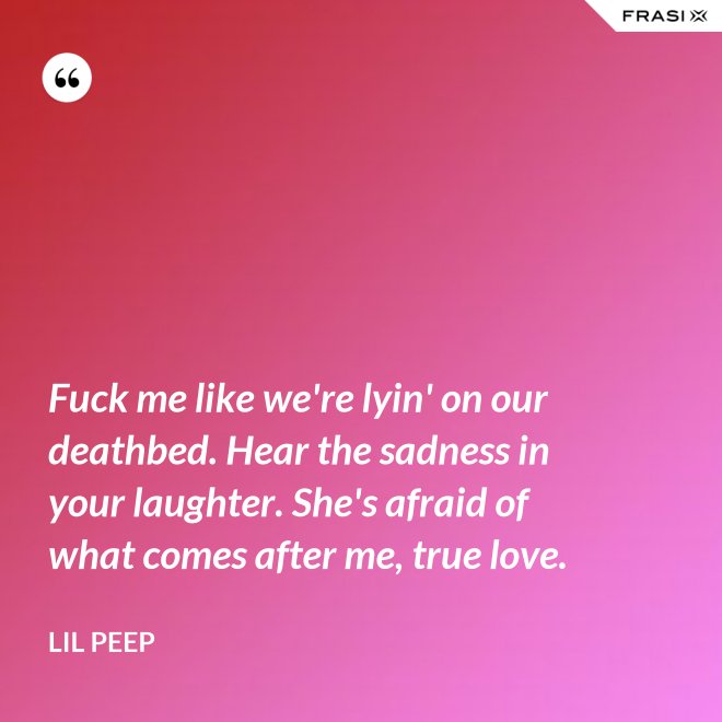 Fuck me like we're lyin' on our deathbed. Hear the sadness in your laughter. She's afraid of what comes after me, true love. - Lil Peep