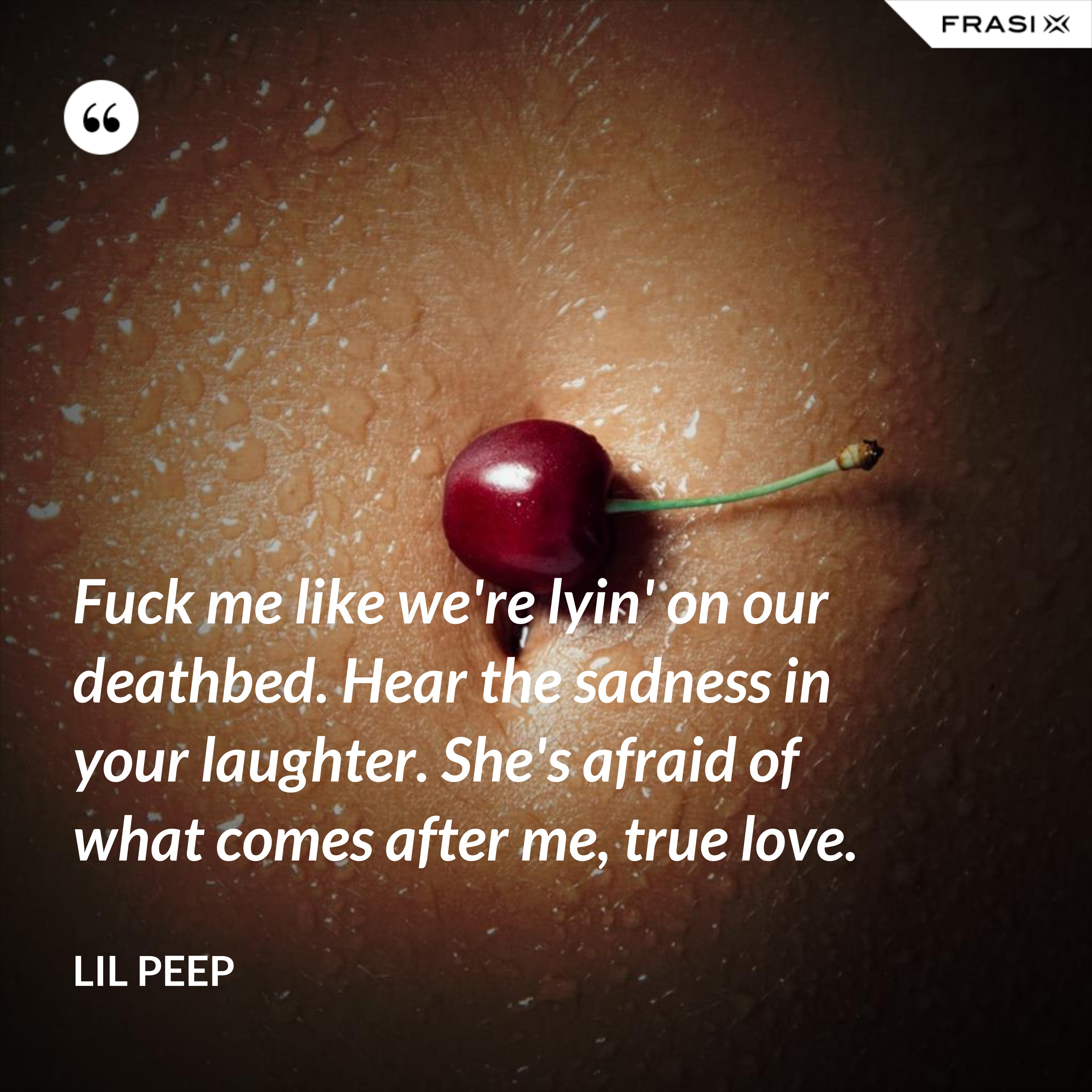 Fuck me like we're lyin' on our deathbed. Hear the sadness in your laughter. She's afraid of what comes after me, true love. - Lil Peep
