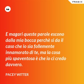 E magari queste parole escono dalla mia bocca perchè si da il caso che io sia follemente innamorato di te, ma la cosa più spaventosa è che io ci credo davvero. - Pacey Witter