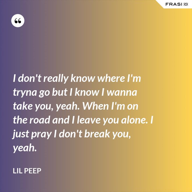 I don't really know where I'm tryna go but I know I wanna take you, yeah. When I'm on the road and I leave you alone. I just pray I don't break you, yeah. - Lil Peep