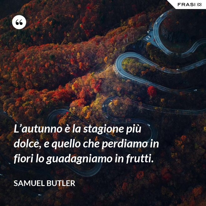 L’autunno è la stagione più dolce, e quello che perdiamo in fiori lo guadagniamo in frutti. - Samuel Butler