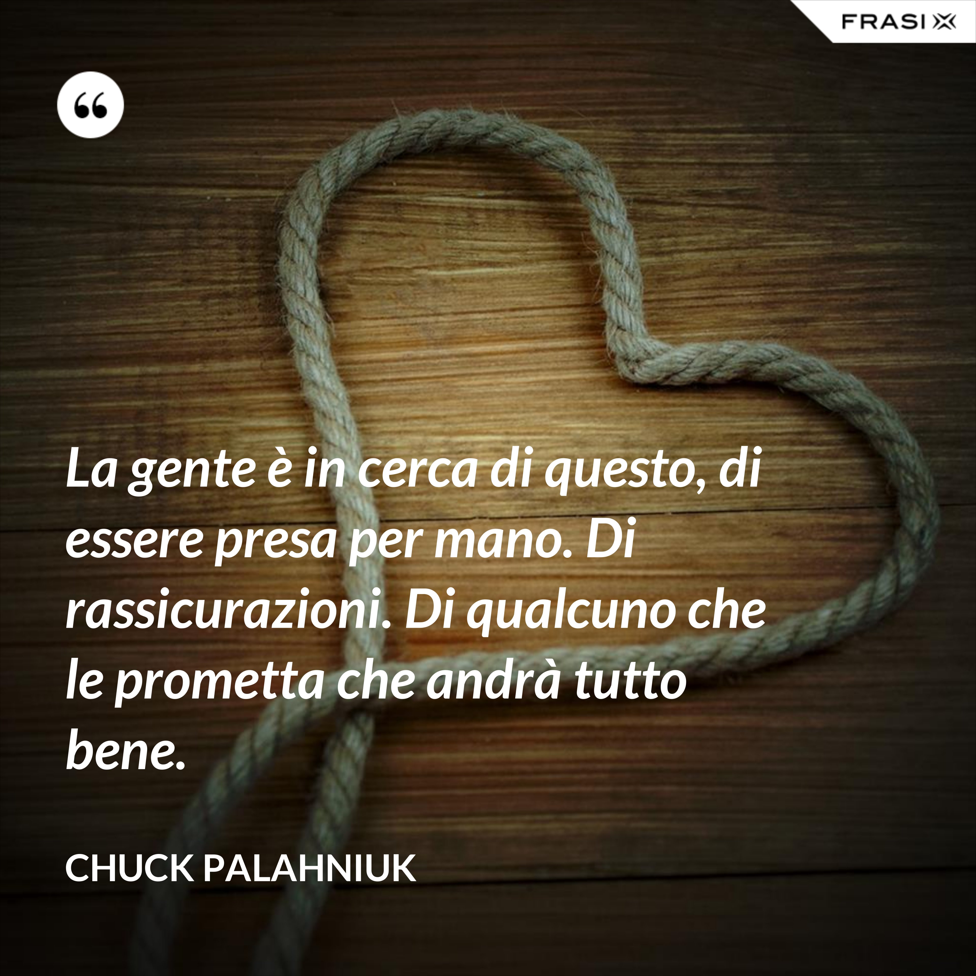 La gente è in cerca di questo, di essere presa per mano. Di rassicurazioni. Di qualcuno che le prometta che andrà tutto bene. - Chuck Palahniuk