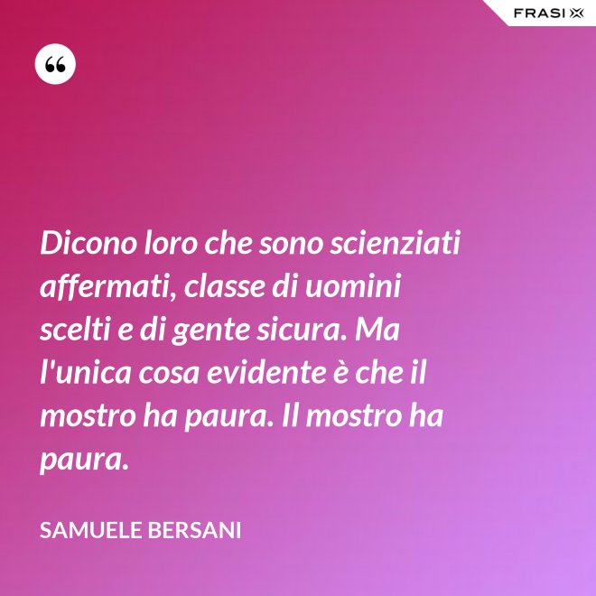 Dicono loro che sono scienziati affermati, classe di uomini scelti e di gente sicura. Ma l'unica cosa evidente è che il mostro ha paura. Il mostro ha paura. - Samuele Bersani