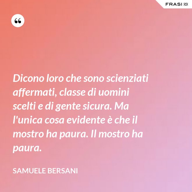 Dicono loro che sono scienziati affermati, classe di uomini scelti e di gente sicura. Ma l'unica cosa evidente è che il mostro ha paura. Il mostro ha paura. - Samuele Bersani