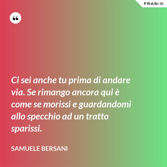 Ci sei anche tu prima di andare via. Se rimango ancora qui è come se morissi e guardandomi allo specchio ad un tratto sparissi. - Samuele Bersani