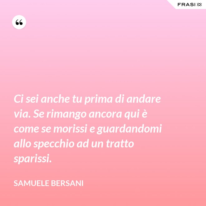 Ci sei anche tu prima di andare via. Se rimango ancora qui è come se morissi e guardandomi allo specchio ad un tratto sparissi. - Samuele Bersani