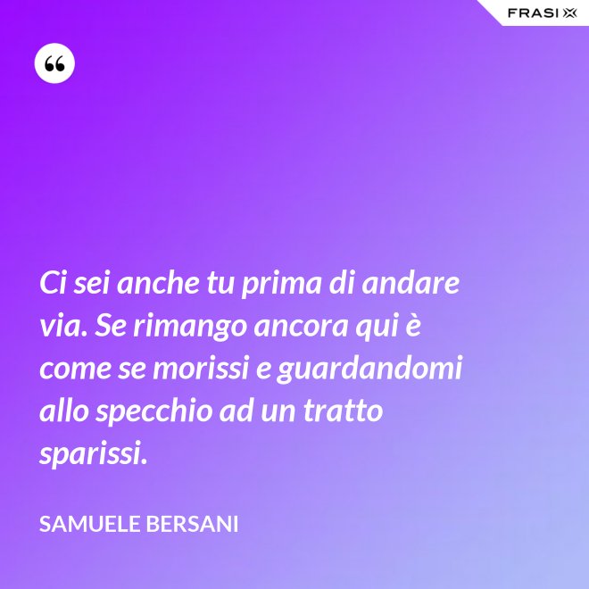 Ci sei anche tu prima di andare via. Se rimango ancora qui è come se morissi e guardandomi allo specchio ad un tratto sparissi. - Samuele Bersani