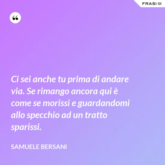 Ci sei anche tu prima di andare via. Se rimango ancora qui è come se morissi e guardandomi allo specchio ad un tratto sparissi. - Samuele Bersani