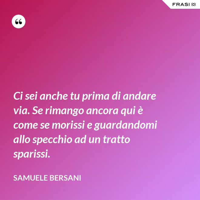 Ci sei anche tu prima di andare via. Se rimango ancora qui è come se morissi e guardandomi allo specchio ad un tratto sparissi. - Samuele Bersani