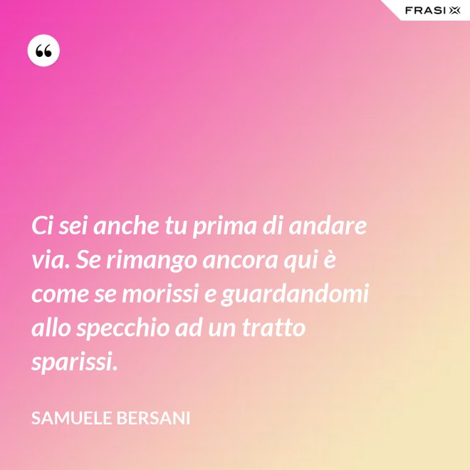 Ci sei anche tu prima di andare via. Se rimango ancora qui è come se morissi e guardandomi allo specchio ad un tratto sparissi. - Samuele Bersani