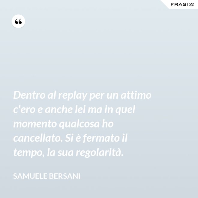 Dentro al replay per un attimo c'ero e anche lei ma in quel momento qualcosa ho cancellato. Si è fermato il tempo, la sua regolarità. - Samuele Bersani