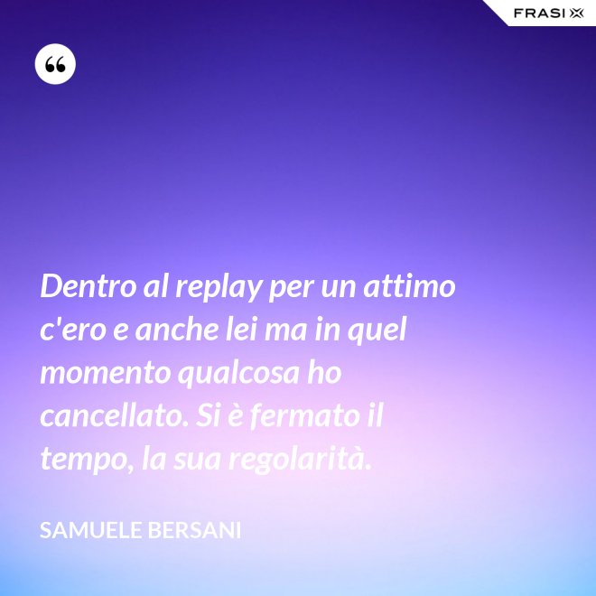 Dentro al replay per un attimo c'ero e anche lei ma in quel momento qualcosa ho cancellato. Si è fermato il tempo, la sua regolarità. - Samuele Bersani