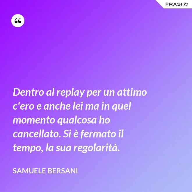 Dentro al replay per un attimo c'ero e anche lei ma in quel momento qualcosa ho cancellato. Si è fermato il tempo, la sua regolarità. - Samuele Bersani