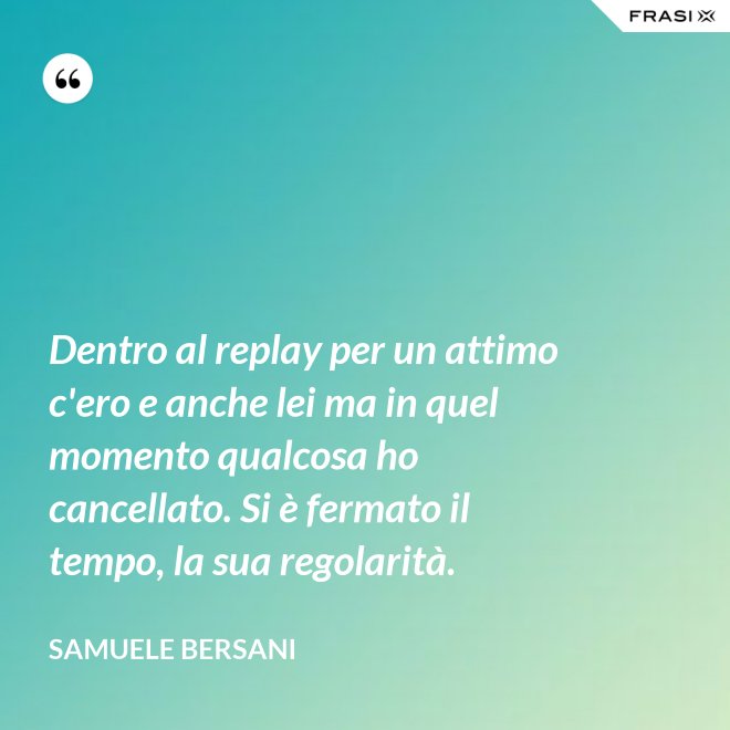 Dentro al replay per un attimo c'ero e anche lei ma in quel momento qualcosa ho cancellato. Si è fermato il tempo, la sua regolarità. - Samuele Bersani