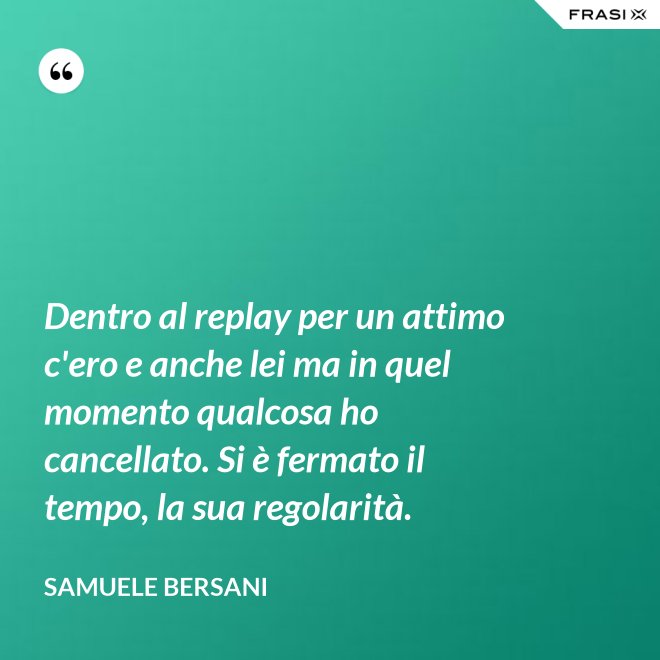 Dentro al replay per un attimo c'ero e anche lei ma in quel momento qualcosa ho cancellato. Si è fermato il tempo, la sua regolarità. - Samuele Bersani