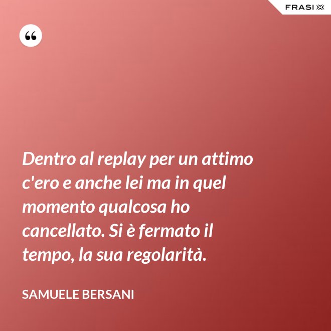 Dentro al replay per un attimo c'ero e anche lei ma in quel momento qualcosa ho cancellato. Si è fermato il tempo, la sua regolarità. - Samuele Bersani