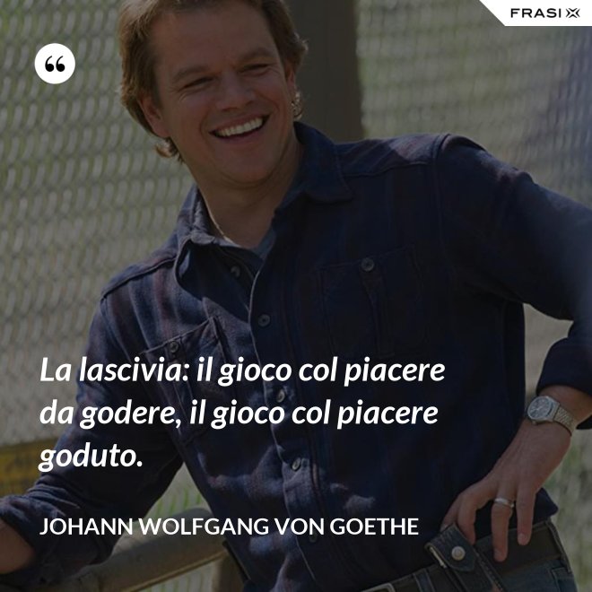 La lascivia: il gioco col piacere da godere, il gioco col piacere goduto. - Johann Wolfgang von Goethe