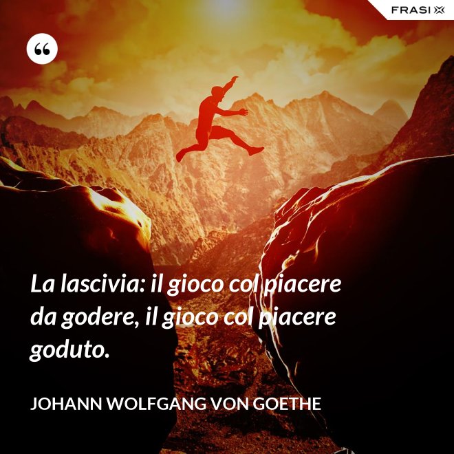La lascivia: il gioco col piacere da godere, il gioco col piacere goduto. - Johann Wolfgang von Goethe
