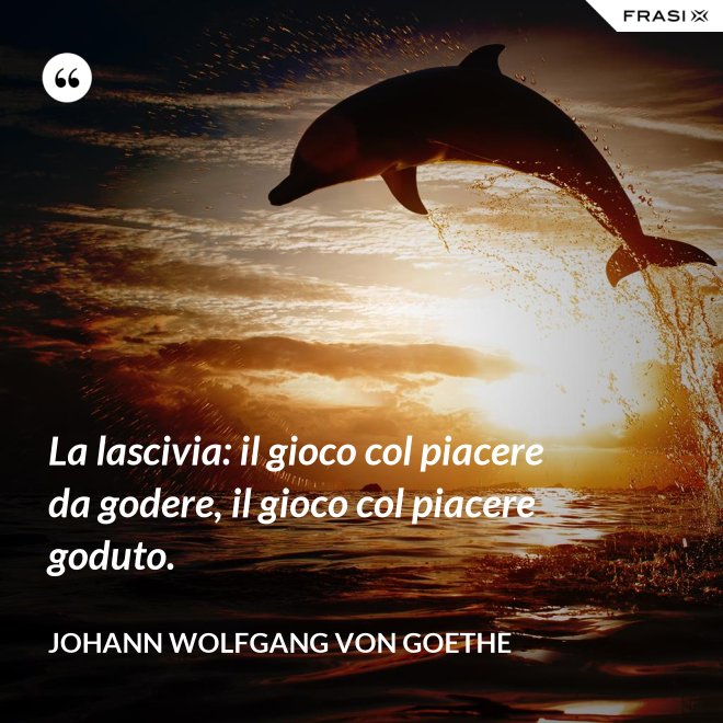 La lascivia: il gioco col piacere da godere, il gioco col piacere goduto. - Johann Wolfgang von Goethe