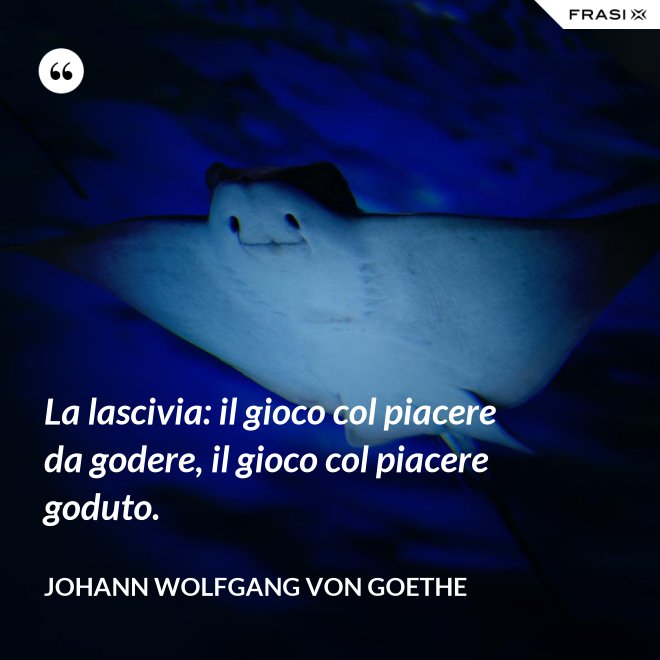 La lascivia: il gioco col piacere da godere, il gioco col piacere goduto. - Johann Wolfgang von Goethe