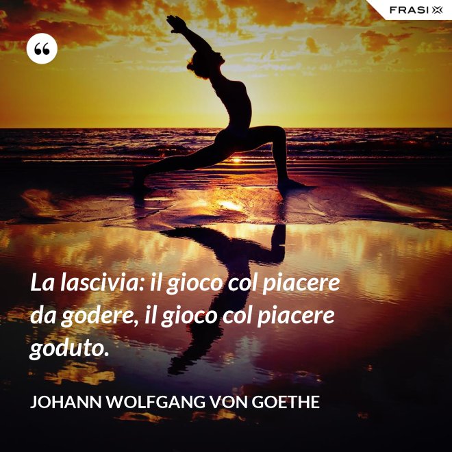 La lascivia: il gioco col piacere da godere, il gioco col piacere goduto. - Johann Wolfgang von Goethe