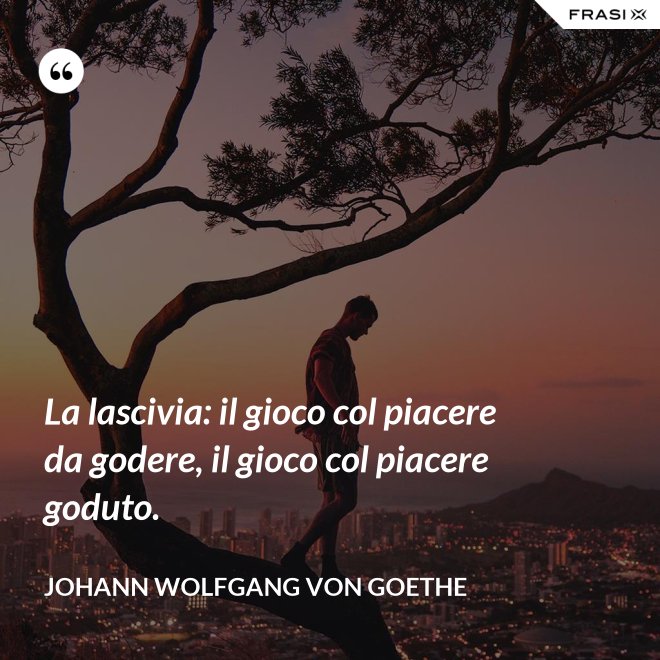 La lascivia: il gioco col piacere da godere, il gioco col piacere goduto. - Johann Wolfgang von Goethe