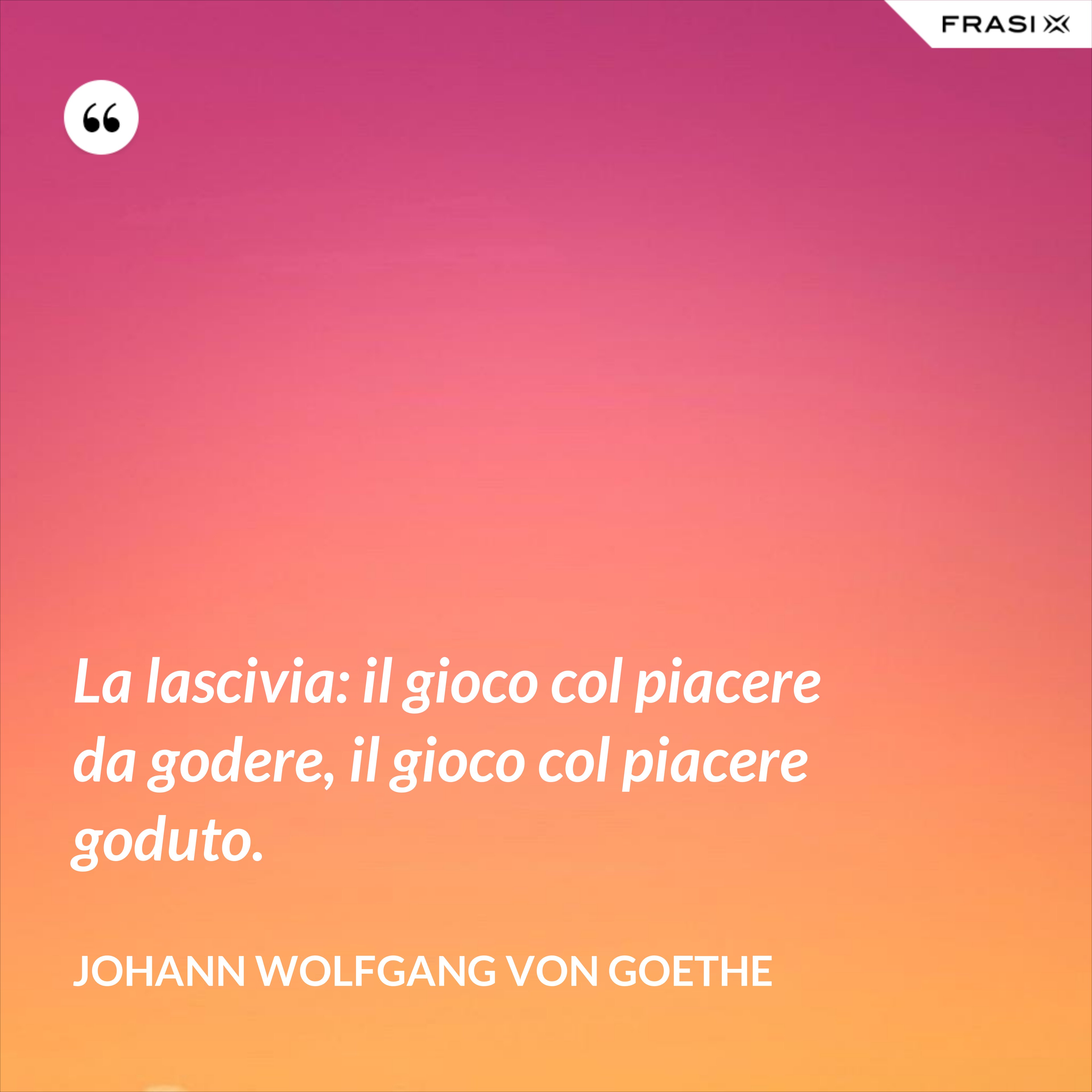 La lascivia: il gioco col piacere da godere, il gioco col piacere goduto. - Johann Wolfgang von Goethe