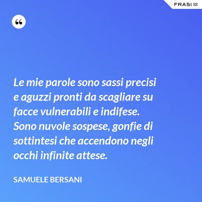 Le mie parole sono sassi precisi e aguzzi pronti da scagliare su facce vulnerabili e indifese. Sono nuvole sospese, gonfie di sottintesi che accendono negli occhi infinite attese. - Samuele Bersani