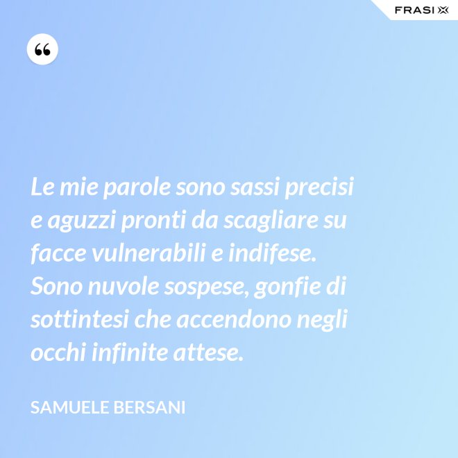 Le mie parole sono sassi precisi e aguzzi pronti da scagliare su facce vulnerabili e indifese. Sono nuvole sospese, gonfie di sottintesi che accendono negli occhi infinite attese. - Samuele Bersani