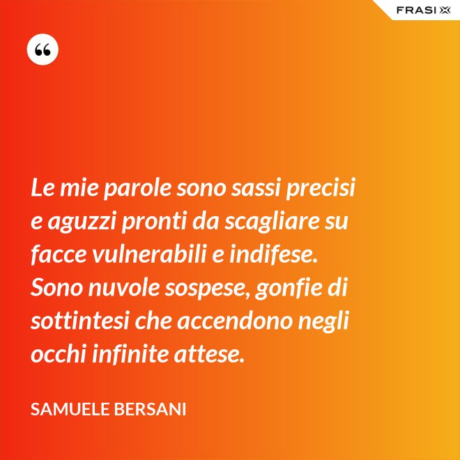Le mie parole sono sassi precisi e aguzzi pronti da scagliare su facce vulnerabili e indifese. Sono nuvole sospese, gonfie di sottintesi che accendono negli occhi infinite attese. - Samuele Bersani