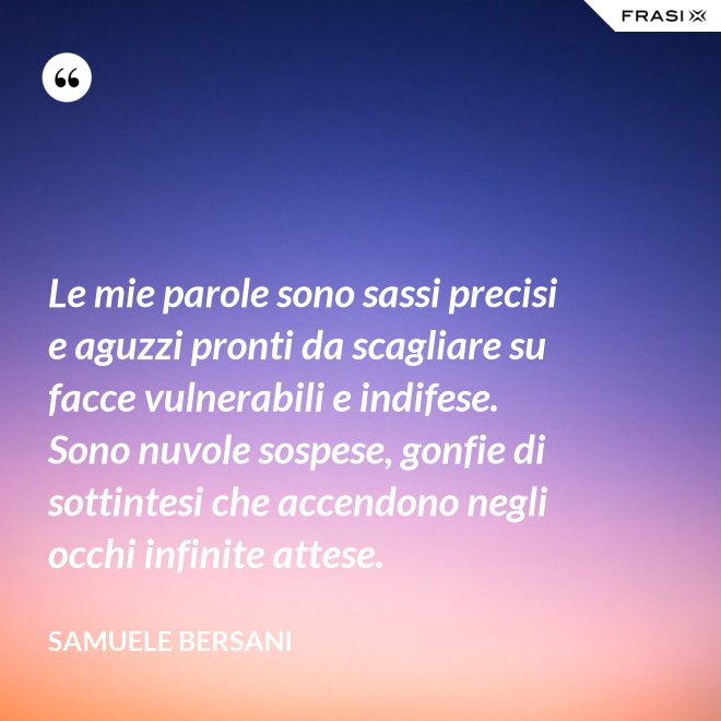 Le mie parole sono sassi precisi e aguzzi pronti da scagliare su facce vulnerabili e indifese. Sono nuvole sospese, gonfie di sottintesi che accendono negli occhi infinite attese. - Samuele Bersani