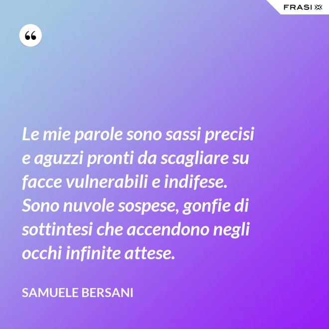 Le mie parole sono sassi precisi e aguzzi pronti da scagliare su facce vulnerabili e indifese. Sono nuvole sospese, gonfie di sottintesi che accendono negli occhi infinite attese. - Samuele Bersani