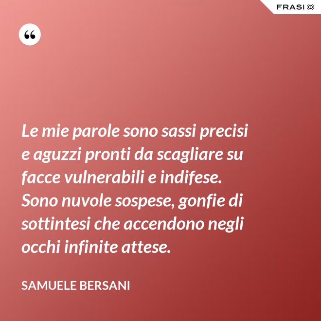 Le mie parole sono sassi precisi e aguzzi pronti da scagliare su facce vulnerabili e indifese. Sono nuvole sospese, gonfie di sottintesi che accendono negli occhi infinite attese. - Samuele Bersani