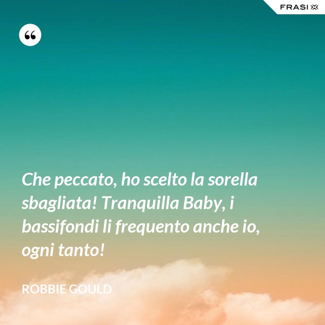 Che peccato, ho scelto la sorella sbagliata! Tranquilla Baby, i bassifondi li frequento anche io, ogni tanto! - Robbie Gould