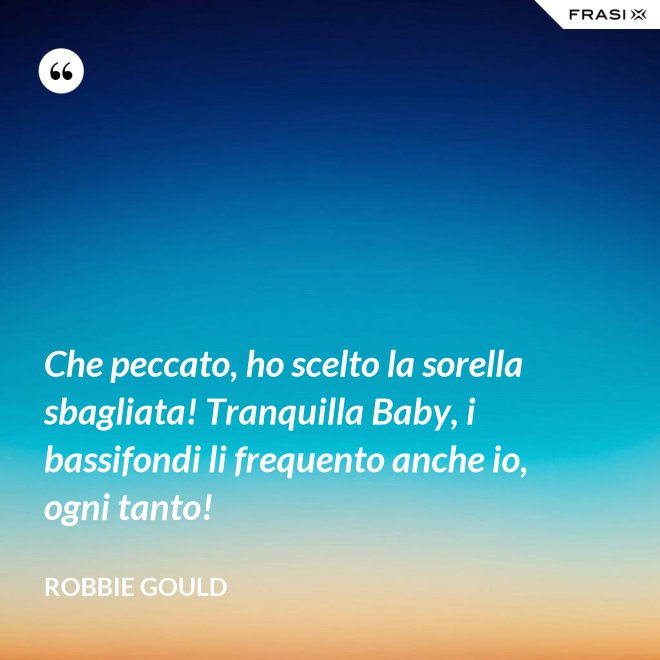 Che peccato, ho scelto la sorella sbagliata! Tranquilla Baby, i bassifondi li frequento anche io, ogni tanto! - Robbie Gould