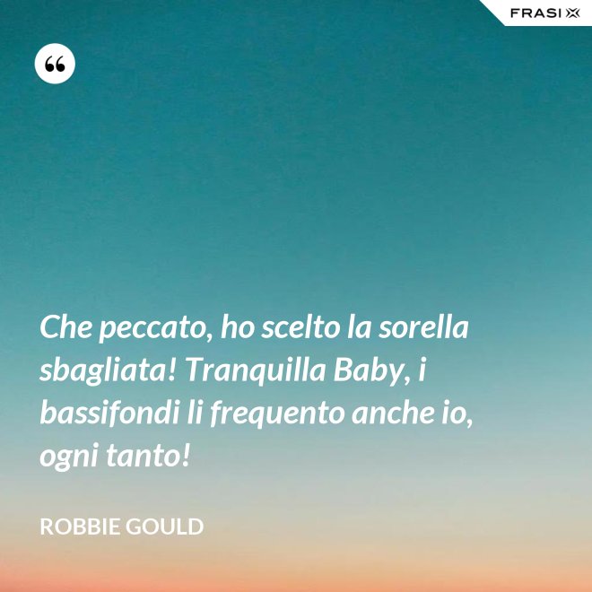 Che peccato, ho scelto la sorella sbagliata! Tranquilla Baby, i bassifondi li frequento anche io, ogni tanto! - Robbie Gould