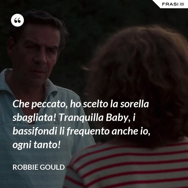 Che peccato, ho scelto la sorella sbagliata! Tranquilla Baby, i bassifondi li frequento anche io, ogni tanto! - Robbie Gould