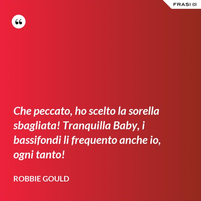 Che peccato, ho scelto la sorella sbagliata! Tranquilla Baby, i bassifondi li frequento anche io, ogni tanto! - Robbie Gould